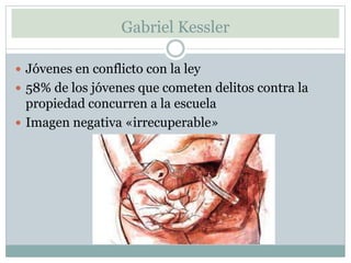 Gabriel Kessler
Jóvenes en conflicto con la ley
58% de los jóvenes que cometen delitos contra la
propiedad concurren a la escuela
Imagen negativa «irrecuperable»