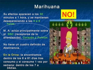 Marihuana
Su efectos aparecen a los 30
minutos a 1 hora, y se mantienen
                                   NO!
desapareciendo a las 4 a 6
  horas .

M. A: actúa principalmente sobre
el SNC (receptores de la
anandamida). Corazón y Pulmón.

No tiene un cuadro definido de
Abstinencia.

En la Orina : la encontramos
dentro de los 6 a 81 días tras
consumo y si consume 1 vez por
semana: dentro de los 7 a
  34días.
 