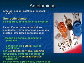 Anfetaminas
Anfetas, pepas, católicas, escancil,
  cidrín.

Son estimulante
Se ingieren, se inhalan o se inyectan.

La acción varía entre individuos,
ambientes y circunstancias y algunos
efectos inmediatos comunes son:

- ataque de pánico, ansiedad o
   paranoia,

 - Sensación de euforia , que se
   manifiesta
con excitación nerviosa , insomnio ,
locuacidad, aumento del grado de
confianza y de autosatisfacción ,
   agitación;
en ocasiones agresividad, ausencia de
 