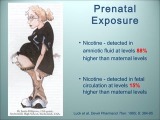 Prenatal
          Exposure

   • Nicotine - detected in
     amniotic fluid at levels 88%
     higher than maternal levels


   • Nicotine - detected in fetal
     circulation at levels 15%
     higher than maternal levels


Luck et al. Devel Pharmacol Ther. 1985; 8: 384-95
 