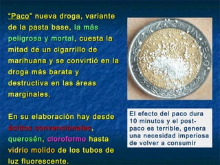 “ Paco ” nueva droga, variante
de la pasta base, la más
peligrosa y mortal , cuesta la
mitad de un cigarrillo de
marihuana y se convirtió en la
droga más barata y
destructiva en las áreas
marginales. 

                                 El efecto del paco dura
En su elaboración hay desde
                                 10 minutos y el post-
ácidos convencionales ,          paco es terrible, genera
                                 una necesidad imperiosa
querosén , cloroformo hasta
                                 de volver a consumir
vidrio molido de los tubos de
luz fluorescente.
 