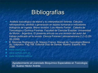 Bibliografías
    Análisis toxicológico de etanol y su interpretación forense. Cálculos
    retrospectivos, pérdida o generación en tejidos humanos e indicadores
    biológicos de ingesta. Breve revisión. Luis Alberto Ferrari . Cátedra de
    Toxicología y Química Forense. Facultad de Ciencias Exactas. Universidad
    de Morón - Argentina. El presente artículo es una revisión del autor del
    trabajo publicado en la revista Ciencia Forense Latinoamericana 2 (1-2) 20-
    35 (2008)
   E. Mencías Rodriguez;L.M. Mayero Franco. Manual de Toxicología Básica.
    Ac. Valproico. Pág.768. Editorial Díaz de Santos. Madrid. España. Año
    2000.
   www.cepis.org
   www.sertox.com.ar
   www.redartox.com.ar

      Agradecimiento al Licenciado Bioquímico Especialista en Toxicología
      Dr. Suárez Héctor Andrés
 