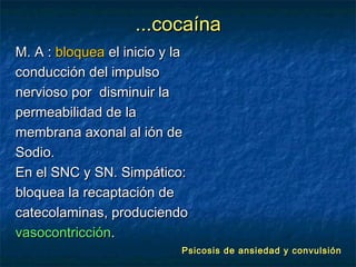 ...cocaína
M. A : bloquea el inicio y la
conducción del impulso
nervioso por disminuir la
permeabilidad de la
membrana axonal al ión de
Sodio.
En el SNC y SN. Simpático:
bloquea la recaptación de
catecolaminas, produciendo
vasocontricción.
                           Psicosis de ansiedad y convulsión
 