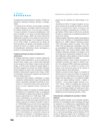 A F o n d o
10
los adolescentes había probado el alcohol y el 38% eran
bebedores habituales (Espada, Méndez e Hidalgo,
2000).
El contacto de los escolares con las drogas se produce
a edades tempranas. Las edades medias de inicio para
las distintas sustancias son 13,2 años para el tabaco,
13,6 para el alcohol, 14,5 para los tranquilizantes, 14,8
para el cánnabis y 15,7 para la cocaína (Observatorio
Español sobre Drogas, 2000). No existen diferencias
significativas de género en las edades de inicio del con-
sumo de las distintas drogas. Si se comparan las encues-
tas de 1998 y 2000, se constata que las edades de
inicio del tabaco, del alcohol y del cánnabis son prácti-
camente las mismas, en cambio, el inicio en el consumo
de tranquilizantes, anfetaminas, éxtasis, alucinógenos, y
cocaína, se retrasa ligeramente.
Problemas derivados del abuso de alcohol en la
adolescencia
Es complejo determinar cuándo el consumo adolescente
de alcohol resulta problemático, ya que la aparición de
secuelas físicas requiere que se haya estado abusando
de esta sustancia cierto tiempo. Según la encuesta sobre
drogas, el 28,5% de los escolares ha sufrido alguna re-
percusión negativa del consumo de alcohol, principal-
mente problemas de salud, riñas, discusiones y conflictos
familiares (Observatorio Español sobre Drogas, 2000).
Las principales consecuencias negativas que pueden pa-
decer los adolescentes son:
- Intoxicación etílica aguda o embriaguez. A mayor
cantidad de alcohol ingerido, mayor descoordinación
motora, agresividad y episodios de pérdida de cono-
cimiento. La intoxicación etílica grave puede desem-
bocar en coma, llegando incluso a provocar la
muerte.
- Problemas escolares. El consumo de alcohol repercute
directamente en el rendimiento escolar. La investigación
ha confirmado la relación entre consumo de alcohol y
fracaso escolar (Perula et al., 1998; Vega, 1989).
- Sexo no planificado. Las relaciones sexuales entre
adolescentes a menudo tienen lugar durante el fin de
semana, igual que el consumo de alcohol. O’Hara et
al .(1998) hallaron que un tercio de las experiencias
sexuales entre adolescentes tenían lugar después de
haber tomado drogas. Aunque los adolescentes dis-
ponen de información sobre los métodos para preve-
nir las enfermedades de transmisión sexual y los
embarazos no deseados, la embriaguez puede ac-
tuar como una barrera que dificulta la puesta en
práctica de las conductas de salud (Cooper et al.,
1994).
- Accidentes de tráfico. El riesgo de padecer un acci-
dente aumenta por la pérdida de reflejos, la desinhi-
bición, la sensación de control, la euforia y los
déficits perceptivos ocasionados por el alcohol. Se-
gún Romero (1994), hasta un 60% de los accidentes
de tráfico se explican por la combinación jóvenes–al-
cohol–fin de semana.
- Problemas legales. Numerosos estudios han probado la
relación entre el alcohol y el comportamiento delictivo
(Bartual et al., 2000; Fergusson, Horwood y Linskey,
1996; Otero-López, Romero y Luengo, 1994; Vega,
1989). Entre los adolescentes consumidores existe ma-
yor probabilidad de realizar actividades predelictivas
(Basabe y Páez, 1992; Graña y Muñoz, 2000). Otras
conductas antisociales asociadas a las drogas y al fin
de semana son la conducción de vehículos sin carné, el
daño deliberado a bienes públicos, el robo de artículos
y las peleas físicas (Calafat et al, 2000).
- Problemas afectivos. Varios estudios han puesto de
manifiesto la relación entre abuso de alcohol y suici-
dio. Pons y Berjano (1999) señalan que aproximada-
mente la mitad de los intentos de suicidio en las
mujeres y las dos terceras partes en los varones se
producen bajo los efectos del alcohol.
- Alcohol y consumo de otras drogas. Se considera al
alcohol como una “puerta de entrada” al consumo de
otras sustancias. Generalmente el consumo de drogas
ilegales está precedido por el de sustancias legales,
siendo una cadena habitual: alcohol → tabaco →
cánnabis → otras drogas ilegales (Arévalo et al.,
1997; Comas, 1990). La magnitud del consumo de
alcohol es una variable estrechamente relacionada
con el uso de drogas ilegales, de modo que el consu-
mo precoz de bebidas alcohólicas aumenta la proba-
bilidad de usar más sustancias (Secades, 1996).
ETIOLOGÍA DEL CONSUMO DE ALCOHOL Y OTRAS
DROGAS
Durante las últimas décadas se ha avanzado considera-
blemente en la investigación sobre la etiología del abuso
de sustancias en la adolescencia, proponiéndose múlti-
ples explicaciones teóricas (Becoña, 1999). El modelo de
creencias de salud de Becker (1974) resalta la importan-
cia de los déficitss en los procesos de toma de decisio-
nes. La teoría del aprendizaje social de Bandura (1977)
recalca la influencia negativa de los compañeros y de
los adultos significativos que actúan como modelos con-
ADOLESCENCIA: CONSUMO DE ALCOHOL Y OTRAS DROGAS
 