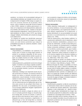 A F o n d o
sumidores. Los teóricos de la personalidad subrayan la
vulnerabilidad individual, por ejemplo la teoría de la au-
to-depreciación de Kaplan (1980) otorga un papel cen-
tral a las carencias afectivas de la persona. Otras
teorías, como el modelo de desarrollo social de Hawkins
y Weis (1985), analizan el conflicto generacional e in-
sisten en la importancia del distanciamiento adolescente
de la familia y del entorno escolar. También se han plan-
teado propuestas integradoras, como la teoría de la con-
ducta problema de Jessor y Jessor (1977), que intentan
conjugar múltiples determinantes del consumo de drogas
en la adolescencia.
En conjunto los estudios han identificado numerosos
factores de riesgo del consumo de drogas en la adoles-
cencia, así como factores protectores que reducen la
probabilidad del abuso de sustancias (Hawkins, Catala-
no y Miller, 1992).
Factores macrosociales
- Disponibilidad y accesibilidad a las sustancias. En
nuestro país el carácter de droga legal convierte al
alcohol en un producto disponible de fácil acceso,
por los múltiples establecimientos donde se puede ad-
quirir, los amplios horarios de venta, el precio ase-
quible de las bebidas y el escaso control de la venta
a menores.
- Institucionalización y aprobación social de las drogas
legales. El alcohol es una droga aceptada socialmen-
te. La televisión, el cine y la prensa muestran imáge-
nes de personajes famosos y personas con prestigio
social bebiendo.
- Publicidad. Constituye una importante fuente de pre-
sión social hacia el consumo. Los anuncios asocian la
bebida con valores y estímulos atractivos para los
adolescentes, como la amistad, el carácter y la perso-
nalidad, la transición a la adultez, el sexo, el riesgo y
la aventura, etc. Estos mensajes persuasivos son difí-
ciles de contrarrestar por los adolescentes que en mu-
chos casos carecen de una actitud crítica frente a la
publicidad. Por esta razón, se ha limitado la presen-
cia de mensajes publicitarios dirigidos explícitamente
a población adolescente.
- Asociación del alcohol y drogas de síntesis con el
ocio. El consumo juvenil de drogas se encuentra liga-
do al tiempo libre, los fines de semana, a ciertos lu-
gares de oferta como discotecas, bares o pubs, y a la
búsqueda de nuevas sensaciones y experiencias. La
utilización que se hace del tiempo libre se relaciona
con el riesgo de consumo de sustancias, y se asocia
con la asistencia a lugares de oferta y con la búsque-
da inmediata de sensaciones nuevas y/o placenteras
producidas por las drogas.
Factores microsociales
- Estilos educativos inadecuados. La ambigüedad en
las normas familiares, el exceso de protección, la fal-
ta de reconocimiento y una organización familiar rí-
gida influyen negativamente en el adolescente, y
pueden desembocar en una personalidad con escasa
aserción o en un enfrentamiento con el mundo adulto
(Arbex et al., 1995).
- Falta de comunicación y clima familiar conflictivo. La
comunicación satisfactoria evita el aislamiento, educa
para las relaciones extrafamiliares, promueve la ex-
presión de sentimientos, y facilita el desarrollo perso-
nal. Por el contrario, la incomunicación y el ambiente
familiar enrarecido contribuyen a generar y mante-
ner los déficits y carencias personales, que el adoles-
cente puede intentar compensar recurriendo a las
drogas. Numerosos autores destacan la relación en-
tre la vivencia negativa de las relaciones familiares y
el uso de drogas (Elzo, Lidón y Urquijo, 1992; Ma-
cià, 2000; Recio, 1992; Varó, 1991).
- Consumo familiar de alcohol. Los estudios revelan la
relación significativa del consumo de alcohol de pa-
dres, hermanos e hijos (Méndez y Espada, 1999).
-Influencia del grupo de amigos. La pandilla es el marco
de referencia que ayuda a afianzar la identidad ado-
lescente frente al mundo adulto y satisface el sentimien-
to de afiliación o pertenencia a un grupo de iguales. La
probabilidad de beber aumenta si el adolescente se in-
tegra en un grupo que consume alcohol, por influencia
indirecta del modelado de los compañeros o directa de
la presión de grupo al instigar a la bebida mediante in-
vitaciones explÌcitas (Comas, 1992).
Factores personales
- Desinformación y prejuicios. La falta de conocimiento o
la información errónea sobre la naturaleza de las dro-
gas, extensión del consumo adolescente, repercusiones
negativas a corto y largo plazo, etc., alienta la curiosi-
dad o impide valorar acertadamente los riesgos. Así,
una elevada proporción de adolescentes considera que
el alcohol no es una droga (García-Jiménez, 1993).
- Actitudes favorables hacia el alcohol y drogas de sín-
tesis. Las actitudes favorables al uso de sustancias son
importantes predictores del inicio del consumo de al-
cohol y otras drogas.
JOSÉ P. ESPADA, XAVIER MÉNDEZ, KENNETH W. GRIFFIN Y GILBERT J. BOTVIN
 