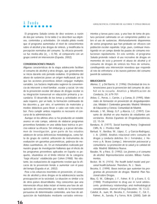 A F o n d o
16
El programa Saluda consta de diez sesiones a razón
de dos por semana. En la tabla 2 se describen sus objeti-
vos, contenidos y actividades. Un estudio piloto reveló
que el programa aumentaba el nivel de conocimientos
sobre el alcohol y las drogas de síntesis, y modificaba la
percepción normativa del consumo. Su eficacia preventi-
va fue media-alta (d+ = 0,78), al compararlo con un
grupo control sin intervención (Espada, 2002).
CONSIDERACIONES FINALES
Algunas características de la etapa adolescente facilitan
el consumo de alcohol y otras drogas, que generalmente
se inicia durante este período evolutivo. El problema del
abuso de sustancias posee un origen multicausal, por lo
que las acciones preventivas deben conjugar múltiples
variables. Los factores implicados sugieren la convenien-
cia de intervenir a nivel familiar, escolar y social. Un reto
de la prevención escolar del abuso de drogas escolar es
su integración transversal en educación primaria y se-
cundaria. El desarrollo de los temas y actividades en el
aula requiere, por un lado, la formación continuada de
los docentes y, por otro, el suministro de materiales y
medios didácticos para llevar a cabo con éxito esta la-
bor. Para cumplir ambos requisitos es necesario el con-
curso de la administración.
Aunque en los últimos años se ha producido un notable
avance en este campo, además de elaborar programas
preventivos fundados en una sólida base teórica es pre-
ciso valorar su eficacia. Sin embargo, y a pesar del volu-
men de investigación, gran parte de los estudios
adolecen de serias deficiencias metodológicas, como fal-
ta de grupo de control, utilización de instrumentos de
evaluación sin garantías psicométricas, pobreza de me-
didas cuantitativas, etc. En un metaanálisis realizado por
nuestro grupo de investigación hallamos que el efecto de
los programas preventivos aplicados en España es pe-
queño, situándose en el límite inferior de la categoría
“baja eficacia” establecida por Cohen (1988). No obs-
tante, las evaluaciones de seguimiento revelan que la efi-
cacia de la prevención tiende a aumentar con el paso
del tiempo (Espada et al., 2002).
Pese a los esfuerzos invertidos en prevención, el consu-
mo de alcohol y otras drogas en la adolescencia suscita
preocupación en la sociedad. La situación es similar a la
de otros países desarrollados. Hoy conocemos que una
intervención eficaz debe incluir al menos una fase de ad-
quisición de conocimientos por medio de la transmisión
persuasiva de determinados contenidos, una fase de ad-
quisición de habilidades mediante variados entrena-
mientos y tareas para casa, y una fase de toma de pos-
tura personal culminada en un compromiso público so-
bre el uso de sustancias. Afortunadamente disponemos
de varios programas que han probado ser eficaces con
población escolar española. Urge, pues, continuar inves-
tigando en un campo donde las pautas de consumo evo-
lucionan rápidamente. En este sentido, el programa
Saluda pretende reducir el uso recreativo de drogas en
momentos de ocio y prevenir el abuso de alcohol y el
consumo de drogas de síntesis los fines de semana,
constituyendo una intervención novedosa que responde
al reto de enfrentarse a los nuevos patrones del consumo
juvenil de sustancias.
BIBLIOGRAFÍA
Alonso, C. y Del Barrio, V. (1996). Efectividad de tres in-
tervenciones para la prevención del consumo de alco-
hol en la escuela. Análisis y Modificación de
Conducta, 24, 679-701
Arbex, C., Porras, J., Carrón, J. y Comas, D. (1995). Mate-
riales de formación en prevención de drogodependen-
cias. Módulo I: Contenidos generales. Madrid: Ministerio
de Educación y Ciencia. Comunidad de Madrid.
Arévalo, J. M., Masip, G.P. y Abecia, L.C. (1997). Con-
sumo de alcohol en una muestra de estudiantes uni-
versitarios. Revista Española de Drogodependencias,
22, 15-34.
Bandura, A. (1977). Social learning theory. Englewood
Cliffs, N. J.: Prentice Hall.
Bartual, V., Bardisa, M., López, C. y García-Rodríguez,
J. A. (2000). Análisis relacional entre consumo de
drogas y conducta delictiva. En J. Fernández, J. He-
rrero y A. Bravo (comps.), Intervención psicosocial y
comunitaria. La promoción de la salud y la calidad de
vida. Madrid: Biblioteca Nueva.
Basabe, N. y Páez, D. (1992). Los jóvenes y el consumo
de alcohol. Representaciones sociales. Bilbao: Funda-
mentos.
Becker, M. H. (1974). The health belief model and per-
sonal health behavior. Thorofare, N. J.: Slack.
Becoña, E. (1999). Bases teóricas que sustentan los pro-
gramas de prevención de drogas. Madrid: Plan Na-
cional sobre Drogas.
Blau, G. M., Gillespie, J. F., Felner, R. D. y Evans, E. G.
(1988). Predisposition to drug use in rural adoles-
cents: preliminary relationships and methodological
considerations. Journal of Drug Education, 18, 13-22.
Calafat, A., Juan, M., Becoña, E., Ferrández, C., Gil, E.,
Palmer, A., Sureda, P y Torres, M.A. (2000). Salir de
ADOLESCENCIA: CONSUMO DE ALCOHOL Y OTRAS DROGAS
 
