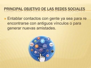 PRINCIPAL OBJETIVO DE LAS REDES SOCIALES


Entablar contactos con gente ya sea para re
encontrarse con antiguos vínculos o para
generar nuevas amistades.

 