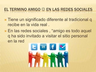 EL TERMINO AMIGO  EN LAS REDES SOCIALES
Tiene un significado diferente al tradicional q
recibe en la vida real .
 En las redes sociales , “amigo es todo aquel
q ha sido invitado a visitar el sitio personal
en la red


 