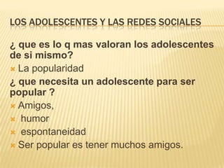 LOS ADOLESCENTES Y LAS REDES SOCIALES
¿ que es lo q mas valoran los adolescentes
de si mismo?
 La popularidad
¿ que necesita un adolescente para ser
popular ?
 Amigos,
 humor
 espontaneidad
 Ser popular es tener muchos amigos.

 