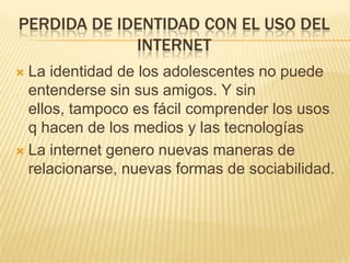 PERDIDA DE IDENTIDAD CON EL USO DEL
INTERNET
La identidad de los adolescentes no puede
entenderse sin sus amigos. Y sin
ellos, tampoco es fácil comprender los usos
q hacen de los medios y las tecnologías
 La internet genero nuevas maneras de
relacionarse, nuevas formas de sociabilidad.


 