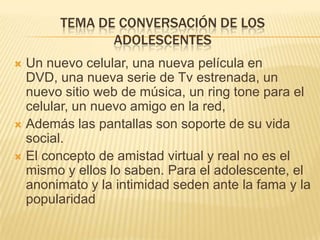 TEMA DE CONVERSACIÓN DE LOS
ADOLESCENTES
Un nuevo celular, una nueva película en
DVD, una nueva serie de Tv estrenada, un
nuevo sitio web de música, un ring tone para el
celular, un nuevo amigo en la red,
 Además las pantallas son soporte de su vida
social.
 El concepto de amistad virtual y real no es el
mismo y ellos lo saben. Para el adolescente, el
anonimato y la intimidad seden ante la fama y la
popularidad


 
