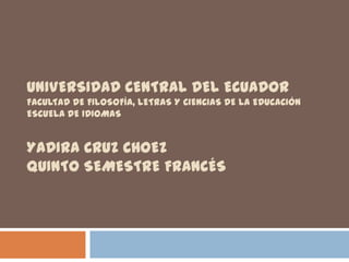 UNIVERSIDAD CENTRAL DEL ECUADOR
FACULTAD DE FILOSOFÍA, LETRAS Y CIENCIAS DE LA EDUCACIÓN
ESCUELA DE IDIOMAS


YADIRA CRUZ CHOEZ
QUINTO SEMESTRE FRANCÉS
 