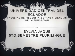 UNIVERSIDAD CENTRAL DEL
ECUADOR
FA C U LTA D D E F I L O S O F Í A , L E T R A S Y C I E N C I A S
DE LA EDUCACIÓN

SYLVIA JAQUE
5TO SEMESTRE PLURILINGUE

 