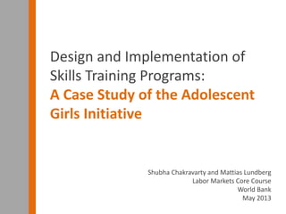 Shubha Chakravarty and Mattias Lundberg
Labor Markets Core Course
World Bank
May 2013
Design and Implementation of
Skills Training Programs:
A Case Study of the Adolescent
Girls Initiative
 