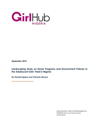 ADOLESCENT GIRLS PROGRAMING IN
NIGERIA-Donor and Government
landscaping
September 2015
Landscaping Study on Donor Programs and Government Policies in
the Adolescent Girls’ Field in Nigeria
By Gerald Ogoko and Chinedu Monye
 