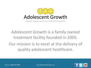Adolescent Growth
                            Quality Adolescent Care with No Exception




       Adolescent Growth is a family owned
        treatment facility founded in 2005.
      Our mission is to excel at the delivery of
           quality adolescent healthcare.


Call Us at (888) 948-9998              www.AdolescentGrowth.com
 