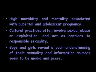 • High morbidity and mortality associated
  with pubertal and adolescent pregnancy.
• Cultural practices often involve sexual abuse
  or exploitation, and act as barriers to
  responsible sexuality.
• Boys and girls reveal a poor understanding
  of their sexuality and information sources
  seem to be media and peers.
 