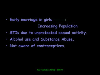 • Early marriage in girls
                 Increasing Population
• STIs due to unprotected sexual activity.
• Alcohol use and Substance Abuse.
• Not aware of contraceptives.




                Adol Health Com FOGSI - 2009-11
 