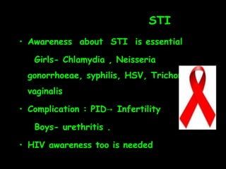STI
• Awareness about STI is essential

   Girls- Chlamydia , Neisseria
 gonorrhoeae, syphilis, HSV, Trichomonas
 vaginalis

• Complication : PID→ Infertility

   Boys- urethritis .

• HIV awareness too is needed
 
