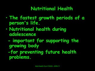 Nutritional Health
• The fastest growth periods of a
  person's life.
• Nutritional health during
  adolescence
 - important for supporting the
  growing body
 -for preventing future health
  problems.
            Adol Health Com FOGSI - 2009-11
 