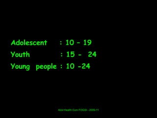 Adolescent   : 10 – 19
Youth         : 15 - 24
Young people : 10 -24




             Adol Health Com FOGSI - 2009-11
 