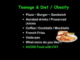 Teenage & Diet / Obesity
  • Pizza ~ Burger ~ Sandwich
  • Aerated drinks / Preserved
    Juices
  • Coffee / Cocktails / Mocktails
  • French Fries
  • Vada-pav
  • What more do you like?!
  • AVOID Food with FAT
 