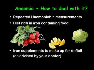 Anaemia ~ How to deal with it?
• Repeated Haemoblobin measurements
• Diet rich in iron containing food




• Iron supplements to make up for deficit
  (as advised by your doctor)
 