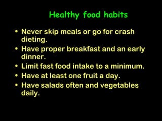 Healthy food habits

• Never skip meals or go for crash
  dieting.
• Have proper breakfast and an early
  dinner.
• Limit fast food intake to a minimum.
• Have at least one fruit a day.
• Have salads often and vegetables
  daily.
 