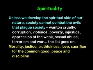 Spirituality
Unless we develop the spiritual side of our
 nature, society cannot combat the evils
 that plague society – wanton cruelty,
 corruption, violence, poverty, injustice,
 oppression of the weak, sexual abuse,
 terrorism and war… the list goes on.
Morality, justice, truthfulness, love, sacrifice
 for the common good, peace and
 discipline
 