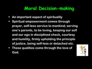 Moral Decision-making
• An important aspect of spirituality
• Spiritual empowerment comes through
  prayer, self-less service to mankind; serving
  one’s parents, to be loving, keeping our self
  and our ego in disciplined check, courtesy
  and humility, firmly upholding the principle
  of justice, being self-less or detached etc.
• These qualities come through the love of
  God.
 