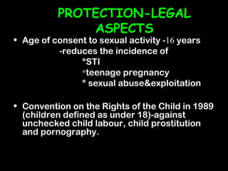 PROTECTION-LEGAL
              ASPECTS
• Age of consent to sexual activity -16 years
          -reduces the incidence of
               *STI
               *teenage pregnancy
               * sexual abuse&exploitation

• Convention on the Rights of the Child in 1989
  (children defined as under 18)-against
  unchecked child labour, child prostitution
  and pornography.
 