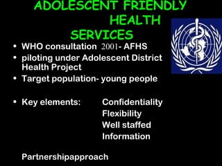 ADOLESCENT FRIENDLY
             HEALTH
        SERVICES
• WHO consultation 2001- AFHS
• piloting under Adolescent District
  Health Project
• Target population- young people

• Key elements:      Confidentiality
                     Flexibility
                     Well staffed
                     Information

  Partnershipapproach
 