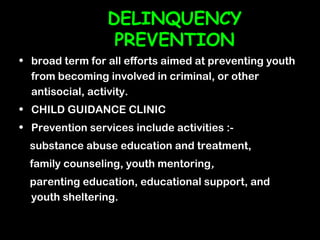 DELINQUENCY
                  PREVENTION
• broad term for all efforts aimed at preventing youth
  from becoming involved in criminal, or other
  antisocial, activity.
• CHILD GUIDANCE CLINIC
• Prevention services include activities :-
  substance abuse education and treatment,
  family counseling, youth mentoring,
  parenting education, educational support, and
  youth sheltering.
 