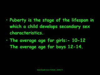 • Puberty is the stage of the lifespan in
  which a child develops secondary sex
  characteristics.
• The average age for girls:- 10-12
  The average age for boys 12-14.




              Adol Health Com FOGSI - 2009-11
 