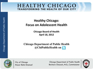 Chicago Department of Public Health




                                                  Healthy Chicago:
                                             Focus on Adolescent Health
                                                     Chicago Board of Health
                                                          April 18, 2012


                                           Chicago Department of Public Health
                                                   @ChiPublicHealth on




                                      Rahm Emanuel                             Bechara Choucair, MD
                                      Mayor                                    Commissioner
 