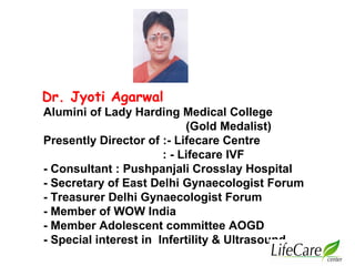 Dr. Jyoti Agarwal
Alumini of Lady Harding Medical College
(Gold Medalist)
Presently Director of :- Lifecare Centre
: - Lifecare IVF
- Consultant : Pushpanjali Crosslay Hospital
- Secretary of East Delhi Gynaecologist Forum
- Treasurer Delhi Gynaecologist Forum
- Member of WOW India
- Member Adolescent committee AOGD
- Special interest in Infertility & Ultrasound
 