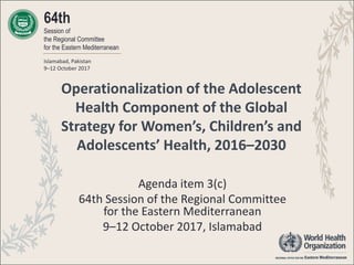 Operationalization of the Adolescent
Health Component of the Global
Strategy for Women’s, Children’s and
Adolescents’ Health, 2016–2030
Agenda item 3(c)
64th Session of the Regional Committee
for the Eastern Mediterranean
9–12 October 2017, Islamabad
64th
Session of
the Regional Committee
for the Eastern Mediterranean
Islamabad, Pakistan
9–12 October 2017
 