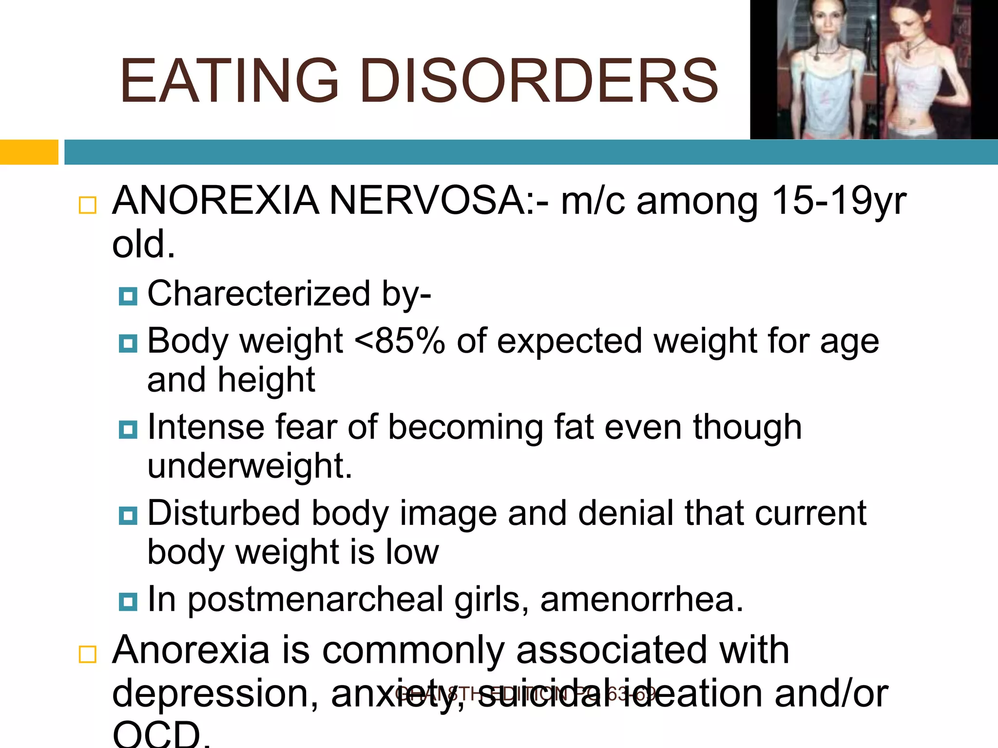 EATING DISORDERS
GHAI 8TH EDITION PG 63-69
 ANOREXIA NERVOSA:- m/c among 15-19yr
old.
 Charecterized by-
 Body weight <85% of expected weight for age
and height
 Intense fear of becoming fat even though
underweight.
 Disturbed body image and denial that current
body weight is low
 In postmenarcheal girls, amenorrhea.
 Anorexia is commonly associated with
depression, anxiety, suicidal ideation and/or
 