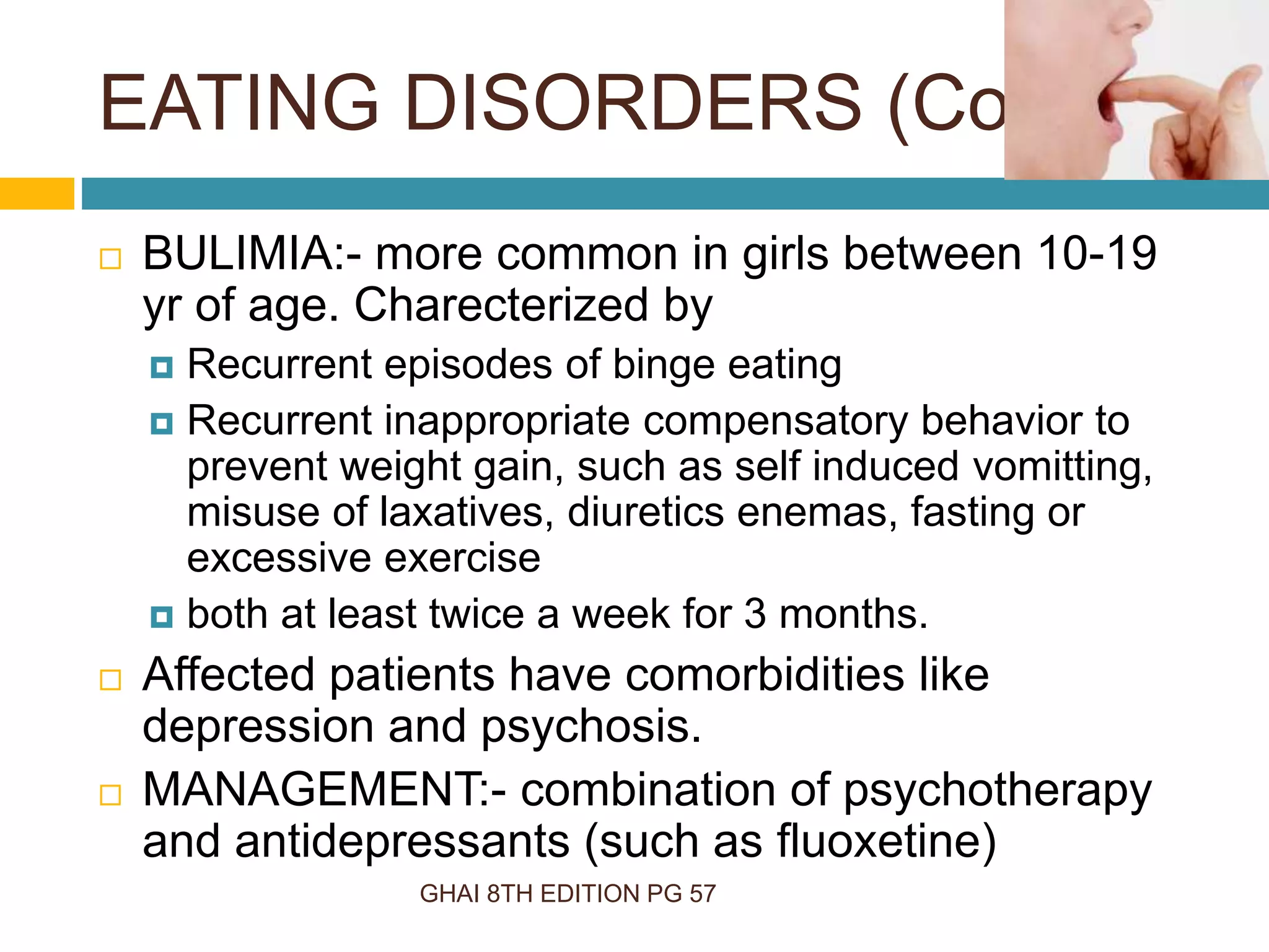 GHAI 8TH EDITION PG 57
 BULIMIA:- more common in girls between 10-19
yr of age. Charecterized by
 Recurrent episodes of binge eating
 Recurrent inappropriate compensatory behavior to
prevent weight gain, such as self induced vomitting,
misuse of laxatives, diuretics enemas, fasting or
excessive exercise
 both at least twice a week for 3 months.
 Affected patients have comorbidities like
depression and psychosis.
 MANAGEMENT:- combination of psychotherapy
and antidepressants (such as fluoxetine)
EATING DISORDERS (Cont…)
 