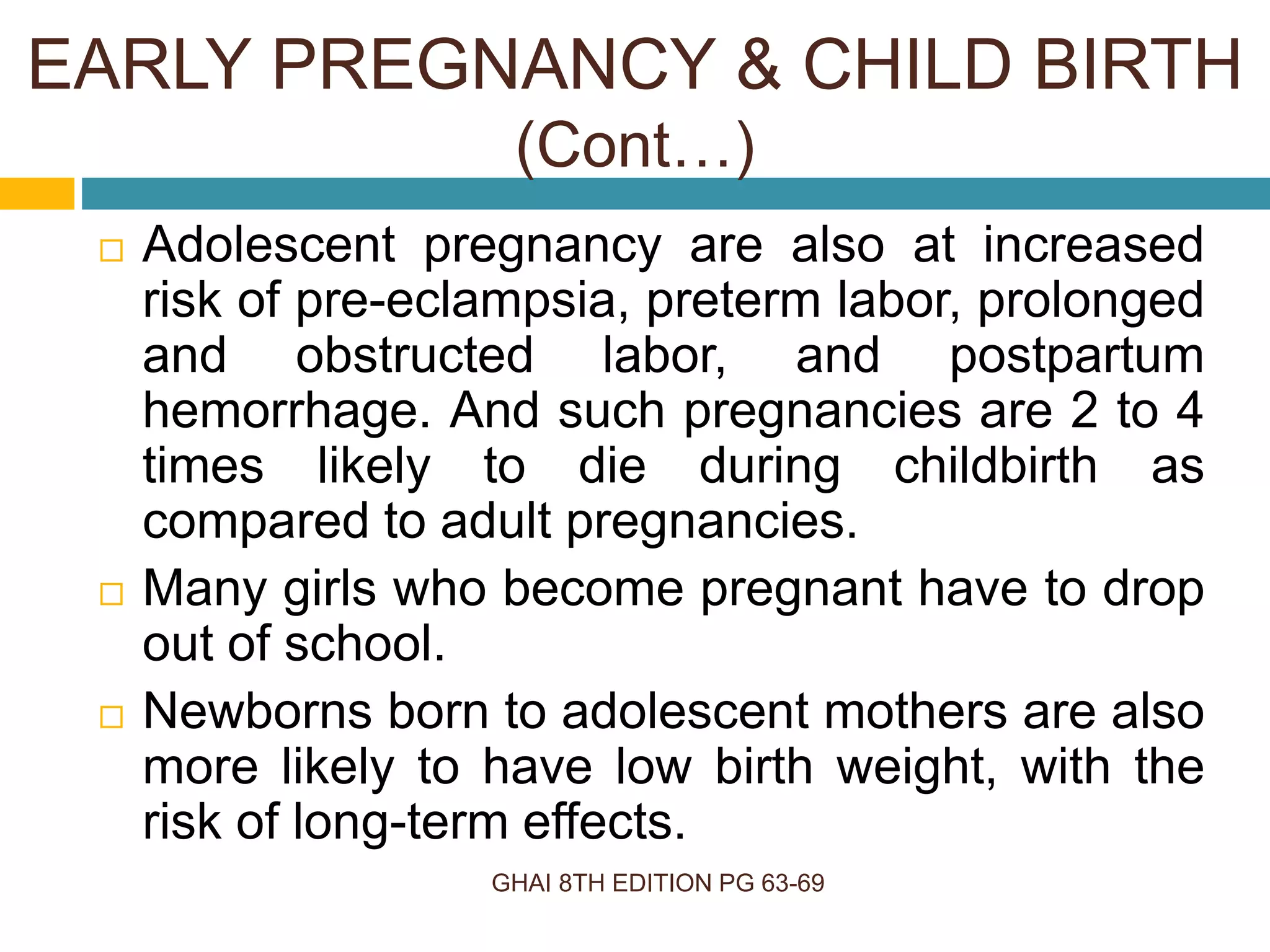 GHAI 8TH EDITION PG 63-69
 Adolescent pregnancy are also at increased
risk of pre-eclampsia, preterm labor, prolonged
and obstructed labor, and postpartum
hemorrhage. And such pregnancies are 2 to 4
times likely to die during childbirth as
compared to adult pregnancies.
 Many girls who become pregnant have to drop
out of school.
 Newborns born to adolescent mothers are also
more likely to have low birth weight, with the
risk of long-term effects.
EARLY PREGNANCY & CHILD BIRTH
(Cont…)
 