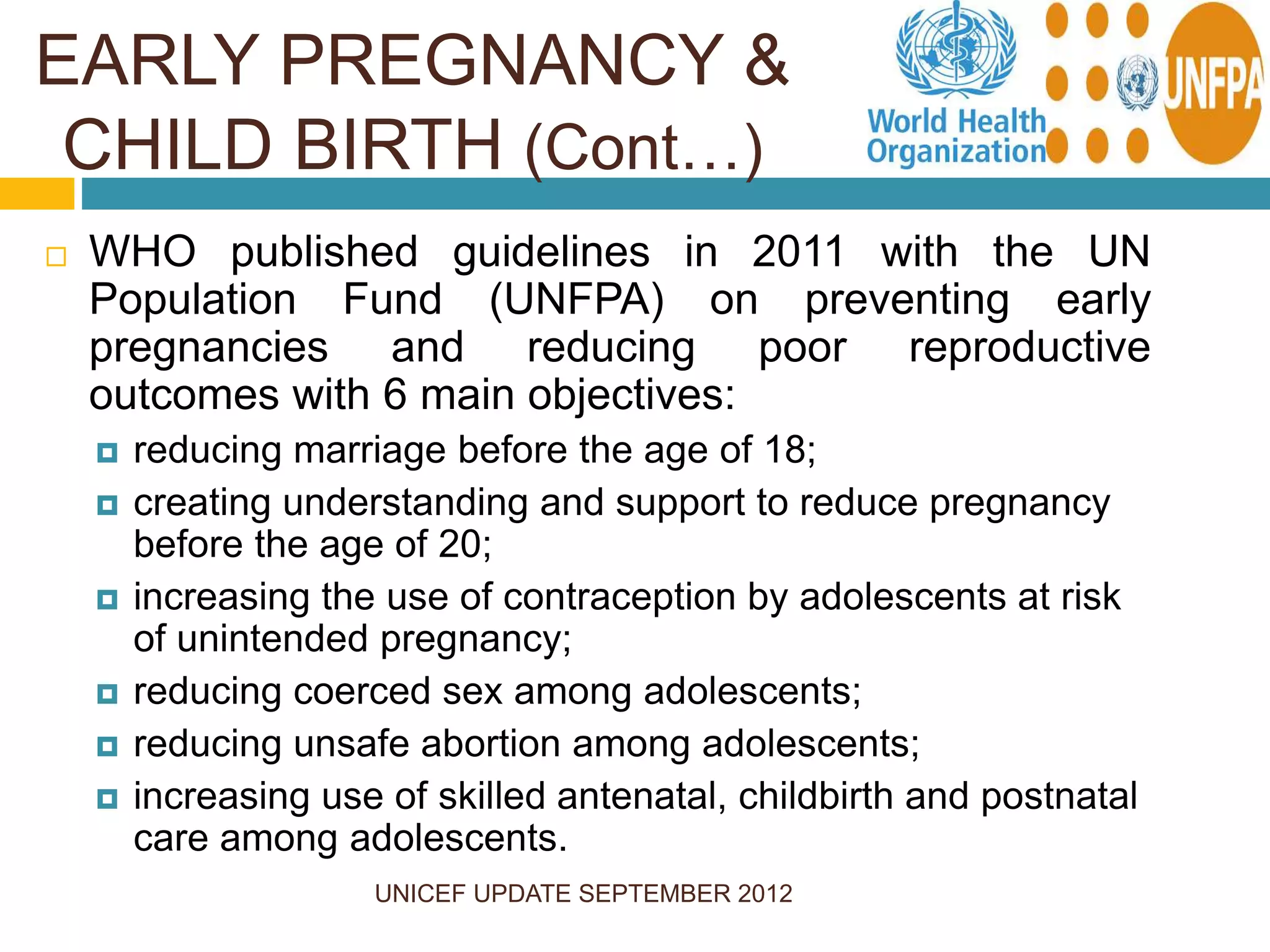 UNICEF UPDATE SEPTEMBER 2012
 WHO published guidelines in 2011 with the UN
Population Fund (UNFPA) on preventing early
pregnancies and reducing poor reproductive
outcomes with 6 main objectives:
 reducing marriage before the age of 18;
 creating understanding and support to reduce pregnancy
before the age of 20;
 increasing the use of contraception by adolescents at risk
of unintended pregnancy;
 reducing coerced sex among adolescents;
 reducing unsafe abortion among adolescents;
 increasing use of skilled antenatal, childbirth and postnatal
care among adolescents.
EARLY PREGNANCY &
CHILD BIRTH (Cont…)
 