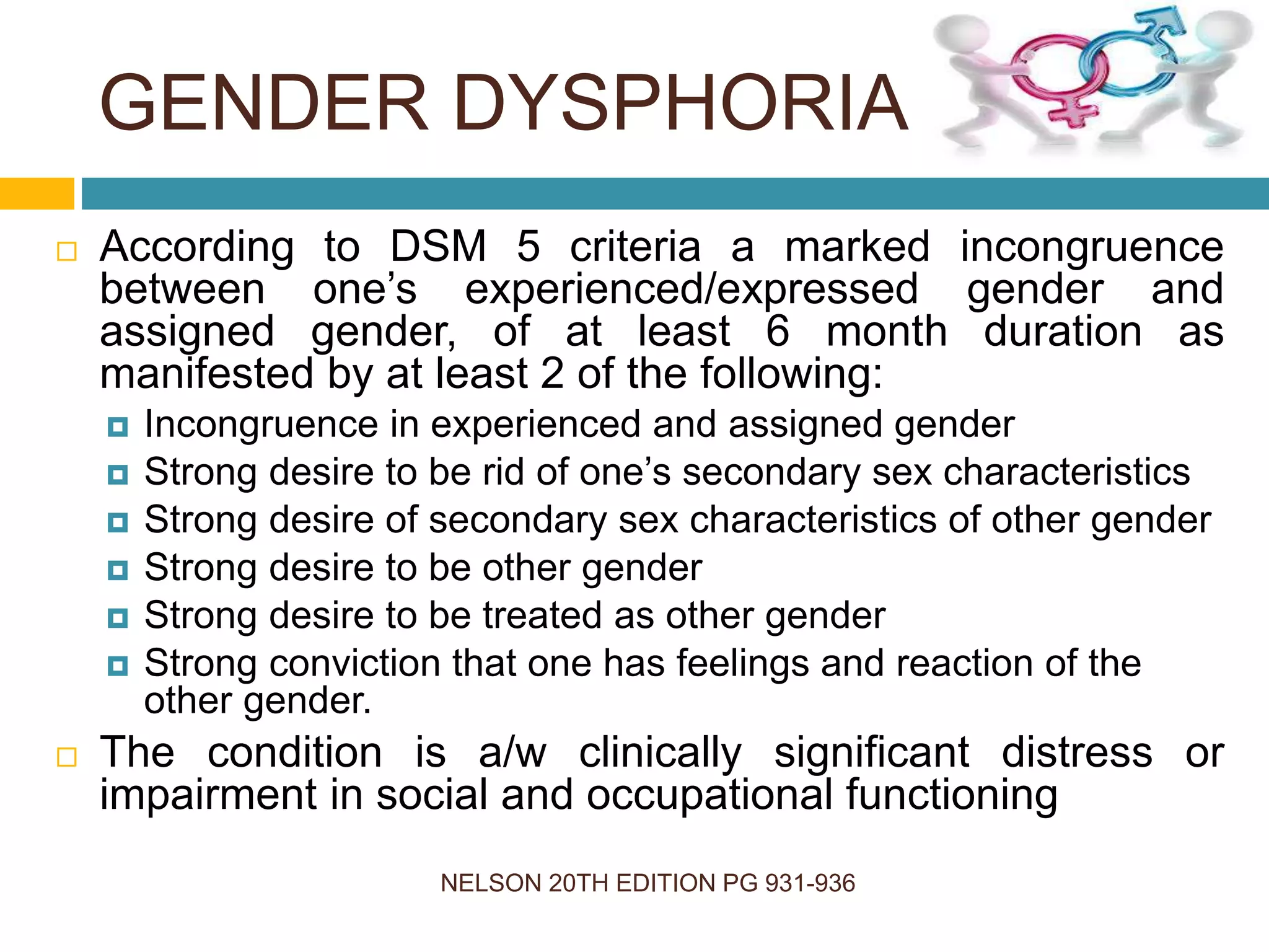 GENDER DYSPHORIA
NELSON 20TH EDITION PG 931-936
 According to DSM 5 criteria a marked incongruence
between one’s experienced/expressed gender and
assigned gender, of at least 6 month duration as
manifested by at least 2 of the following:
 Incongruence in experienced and assigned gender
 Strong desire to be rid of one’s secondary sex characteristics
 Strong desire of secondary sex characteristics of other gender
 Strong desire to be other gender
 Strong desire to be treated as other gender
 Strong conviction that one has feelings and reaction of the
other gender.
 The condition is a/w clinically significant distress or
impairment in social and occupational functioning
 