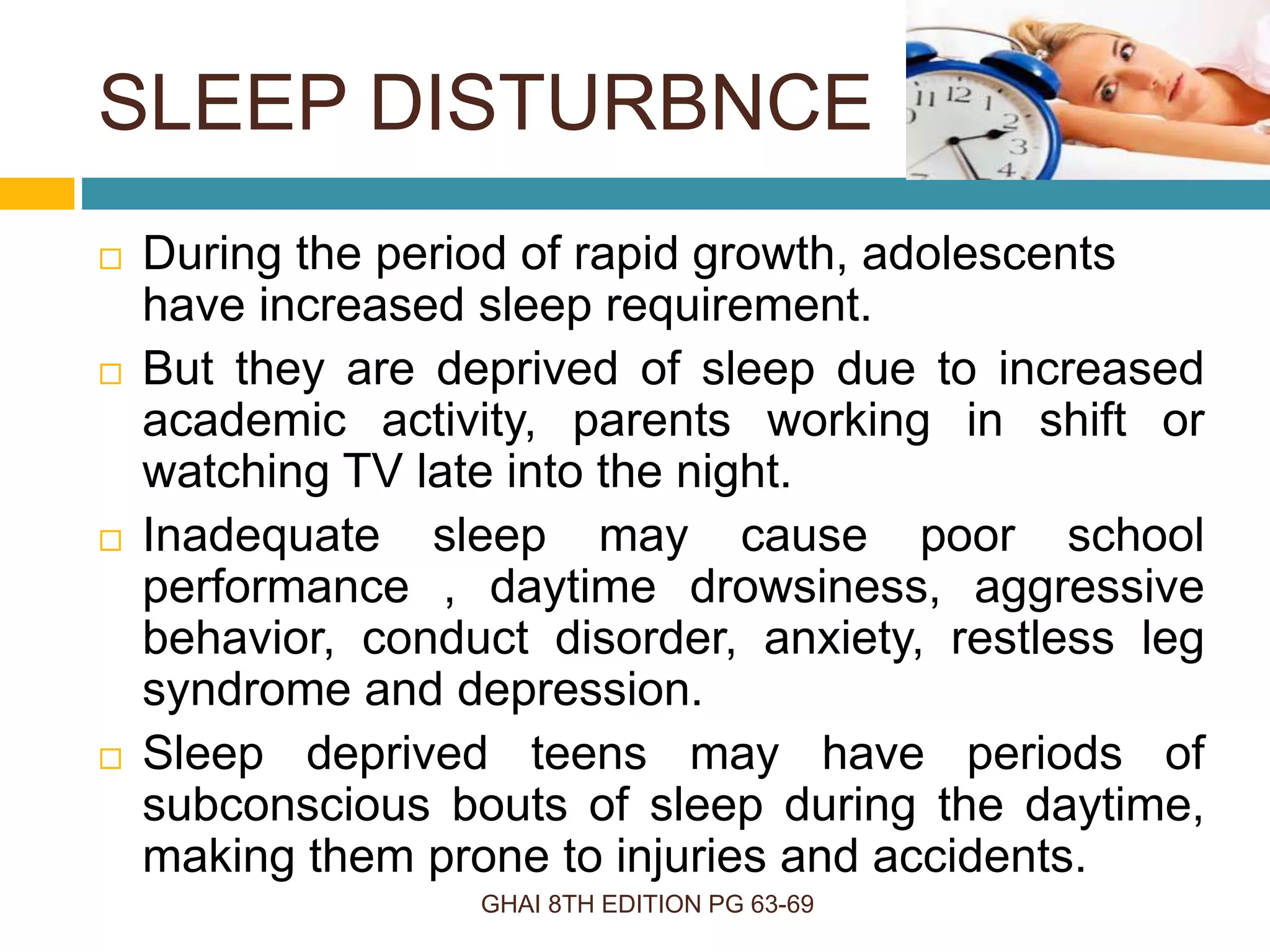 SLEEP DISTURBNCE
GHAI 8TH EDITION PG 63-69
 During the period of rapid growth, adolescents
have increased sleep requirement.
 But they are deprived of sleep due to increased
academic activity, parents working in shift or
watching TV late into the night.
 Inadequate sleep may cause poor school
performance , daytime drowsiness, aggressive
behavior, conduct disorder, anxiety, restless leg
syndrome and depression.
 Sleep deprived teens may have periods of
subconscious bouts of sleep during the daytime,
making them prone to injuries and accidents.
 