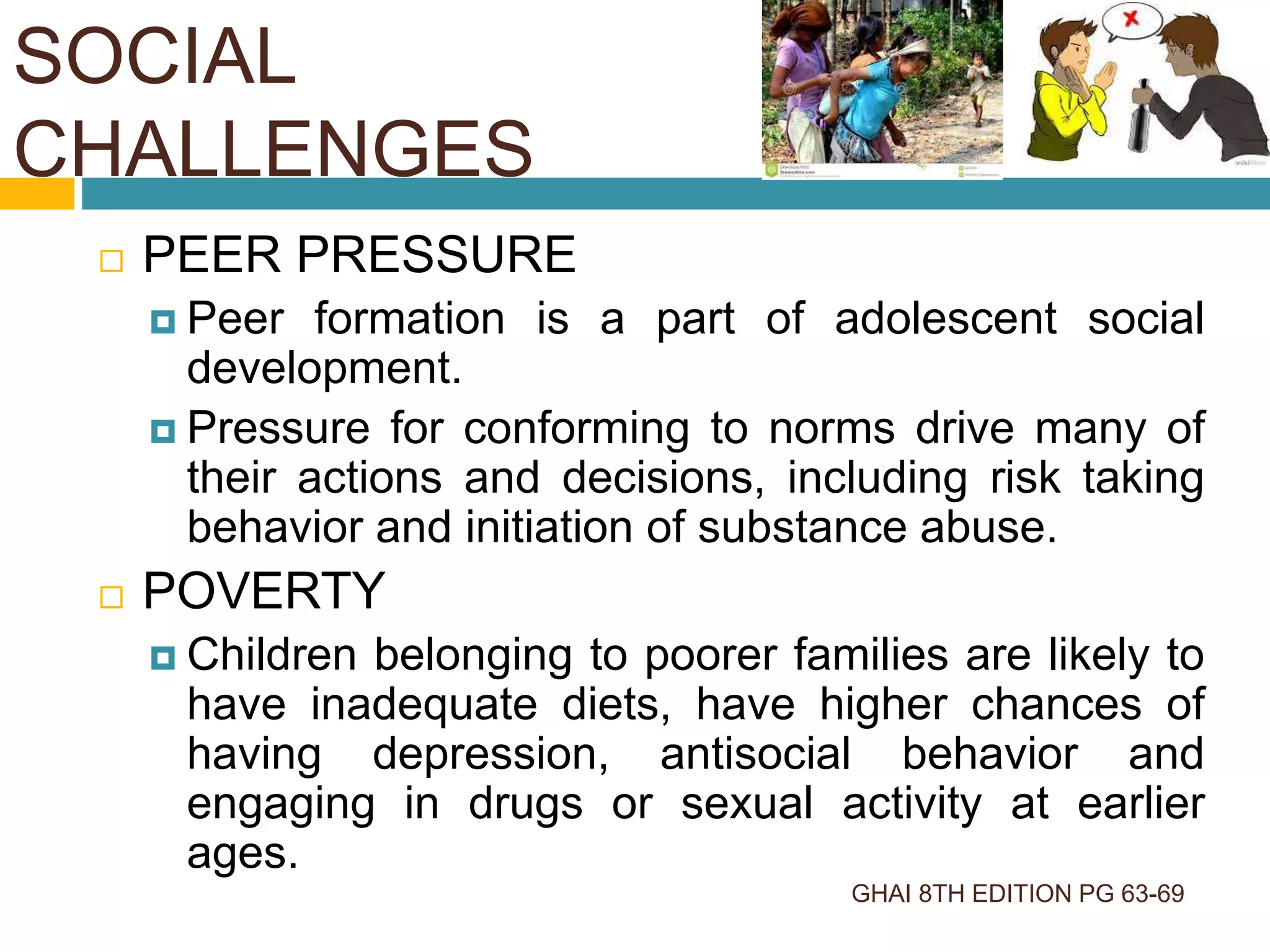 GHAI 8TH EDITION PG 63-69
 PEER PRESSURE
 Peer formation is a part of adolescent social
development.
 Pressure for conforming to norms drive many of
their actions and decisions, including risk taking
behavior and initiation of substance abuse.
 POVERTY
 Children belonging to poorer families are likely to
have inadequate diets, have higher chances of
having depression, antisocial behavior and
engaging in drugs or sexual activity at earlier
ages.
SOCIAL
CHALLENGES
 