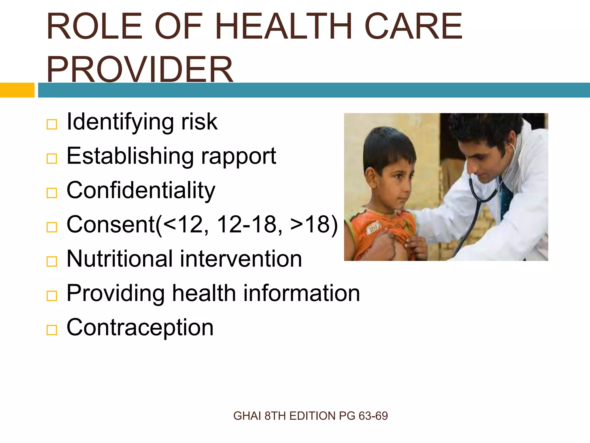 ROLE OF HEALTH CARE
PROVIDER
GHAI 8TH EDITION PG 63-69
 Identifying risk
 Establishing rapport
 Confidentiality
 Consent(<12, 12-18, >18)
 Nutritional intervention
 Providing health information
 Contraception
 