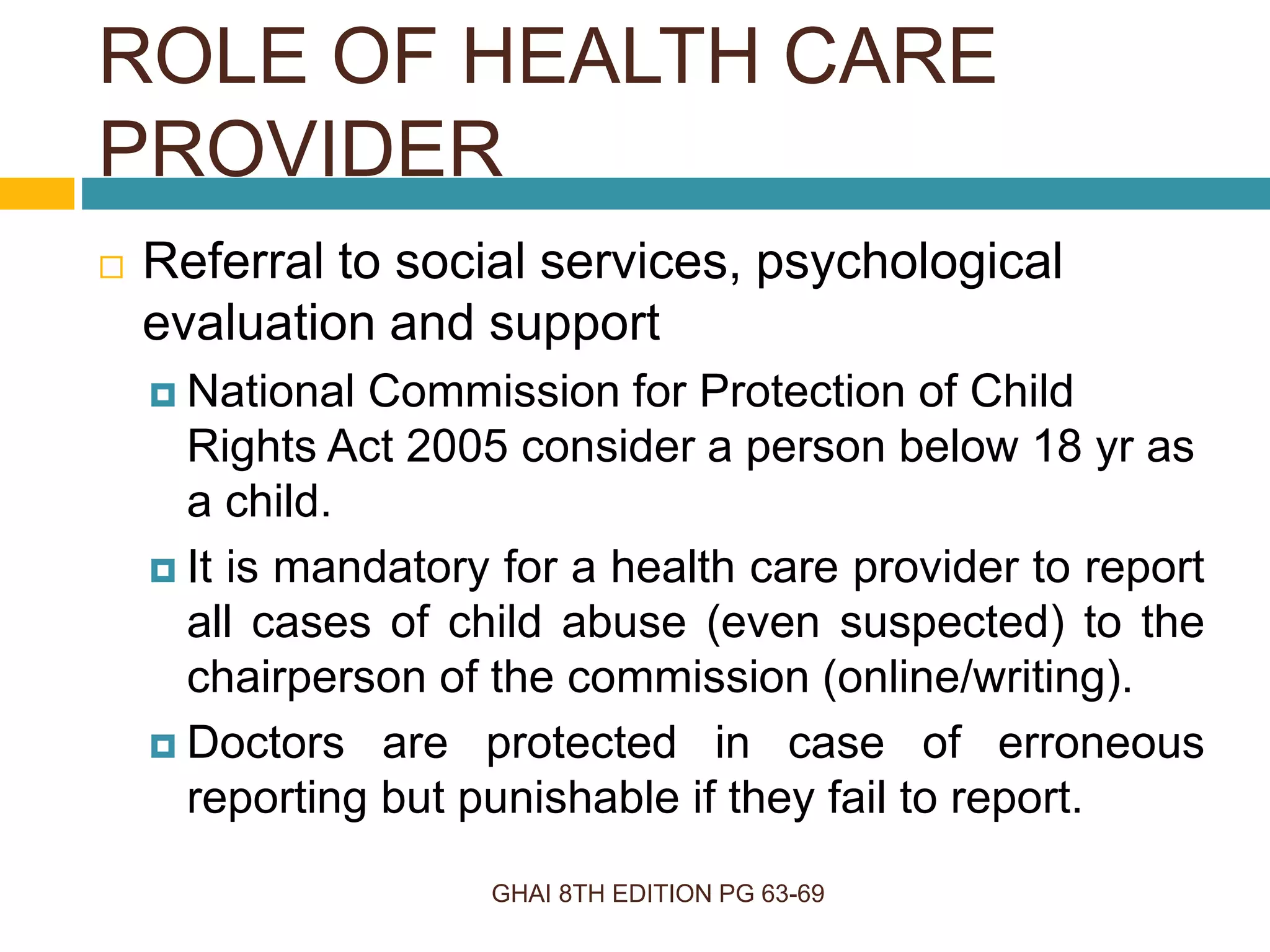 ROLE OF HEALTH CARE
PROVIDER
GHAI 8TH EDITION PG 63-69
 Referral to social services, psychological
evaluation and support
 National Commission for Protection of Child
Rights Act 2005 consider a person below 18 yr as
a child.
 It is mandatory for a health care provider to report
all cases of child abuse (even suspected) to the
chairperson of the commission (online/writing).
 Doctors are protected in case of erroneous
reporting but punishable if they fail to report.
 