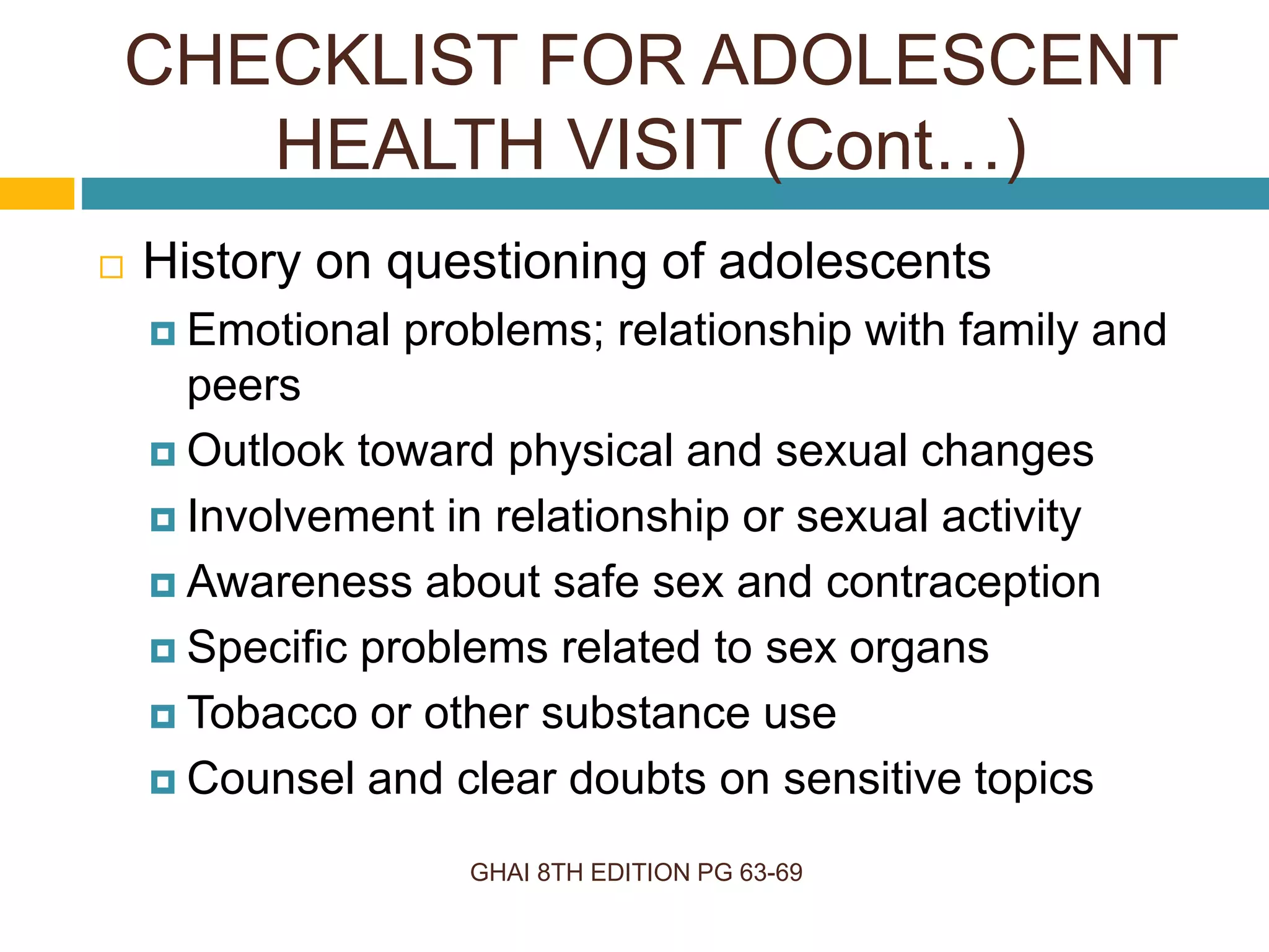 GHAI 8TH EDITION PG 63-69
 History on questioning of adolescents
 Emotional problems; relationship with family and
peers
 Outlook toward physical and sexual changes
 Involvement in relationship or sexual activity
 Awareness about safe sex and contraception
 Specific problems related to sex organs
 Tobacco or other substance use
 Counsel and clear doubts on sensitive topics
CHECKLIST FOR ADOLESCENT
HEALTH VISIT (Cont…)
 