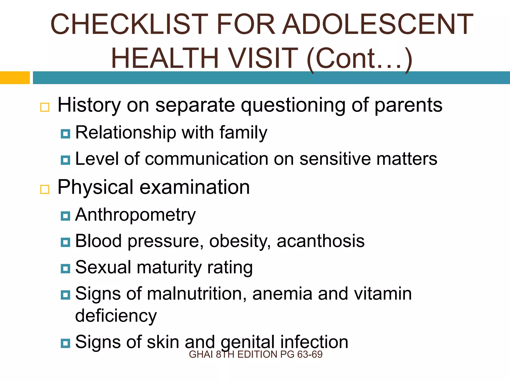 GHAI 8TH EDITION PG 63-69
 History on separate questioning of parents
 Relationship with family
 Level of communication on sensitive matters
 Physical examination
 Anthropometry
 Blood pressure, obesity, acanthosis
 Sexual maturity rating
 Signs of malnutrition, anemia and vitamin
deficiency
 Signs of skin and genital infection
CHECKLIST FOR ADOLESCENT
HEALTH VISIT (Cont…)
 