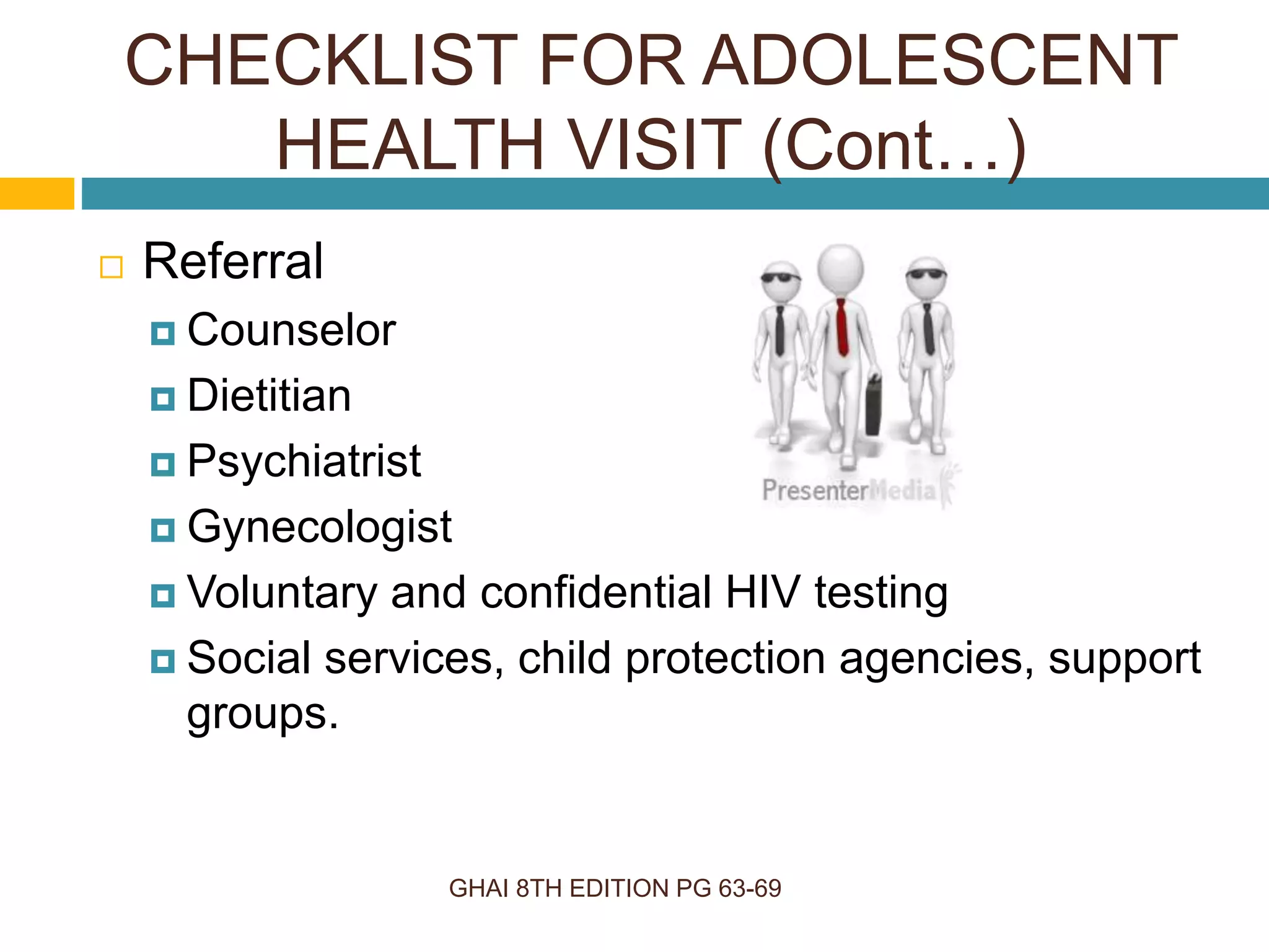 GHAI 8TH EDITION PG 63-69
 Referral
 Counselor
 Dietitian
 Psychiatrist
 Gynecologist
 Voluntary and confidential HIV testing
 Social services, child protection agencies, support
groups.
CHECKLIST FOR ADOLESCENT
HEALTH VISIT (Cont…)
 