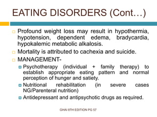 GHAI 8TH EDITION PG 57
 Profound weight loss may result in hypothermia,
hypotension, dependent edema, bradycardia,
hypokalemic metabolic alkalosis.
 Mortality is attributed to cachexia and suicide.
 MANAGEMENT-
 Psychotherapy (individual + family therapy) to
establish appropriate eating pattern and normal
perception of hunger and satiety.
 Nutritional rehabilitation (in severe cases
NG/Parenteral nutrition)
 Antidepressant and antipsychotic drugs as required.
EATING DISORDERS (Cont…)
 